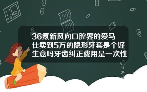 36氪新风向口腔界的爱马仕卖到5万的隐形牙套是个好生意吗牙齿纠正费用是一次性结清吗