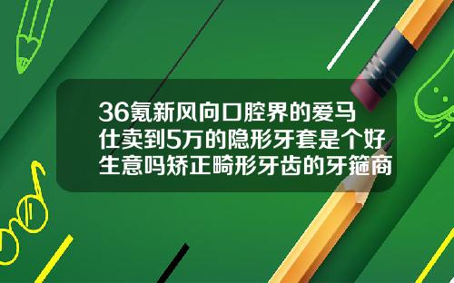 36氪新风向口腔界的爱马仕卖到5万的隐形牙套是个好生意吗矫正畸形牙齿的牙箍商品编码