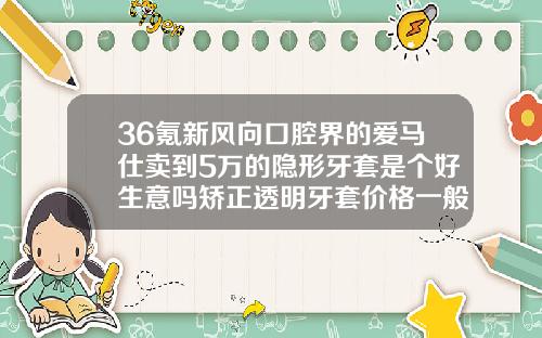 36氪新风向口腔界的爱马仕卖到5万的隐形牙套是个好生意吗矫正透明牙套价格一般是多少钱一个
