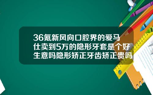 36氪新风向口腔界的爱马仕卖到5万的隐形牙套是个好生意吗隐形矫正牙齿矫正贵吗