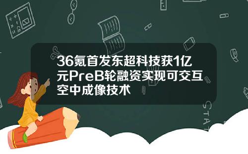 36氪首发东超科技获1亿元PreB轮融资实现可交互空中成像技术