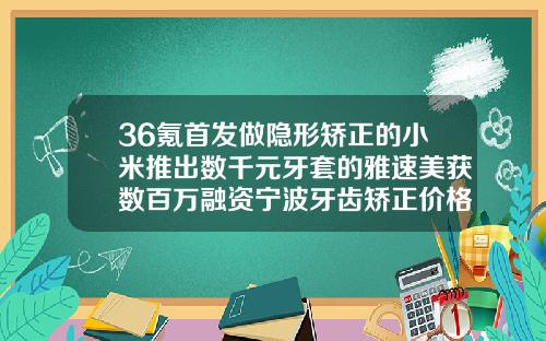 36氪首发做隐形矫正的小米推出数千元牙套的雅速美获数百万融资宁波牙齿矫正价格表