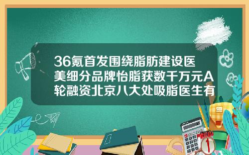 36氪首发围绕脂肪建设医美细分品牌怡脂获数千万元A轮融资北京八大处吸脂医生有哪几个