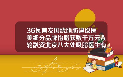 36氪首发围绕脂肪建设医美细分品牌怡脂获数千万元A轮融资北京八大处吸脂医生有哪几个