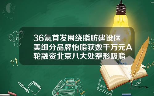 36氪首发围绕脂肪建设医美细分品牌怡脂获数千万元A轮融资北京八大处整形吸脂