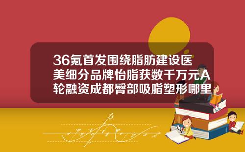36氪首发围绕脂肪建设医美细分品牌怡脂获数千万元A轮融资成都臀部吸脂塑形哪里好
