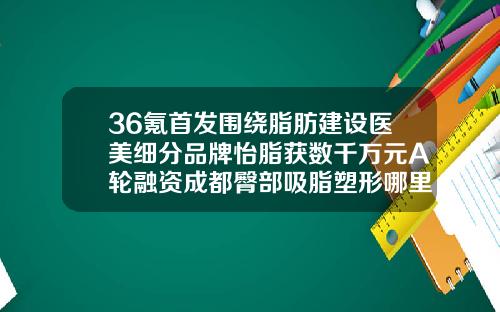 36氪首发围绕脂肪建设医美细分品牌怡脂获数千万元A轮融资成都臀部吸脂塑形哪里好