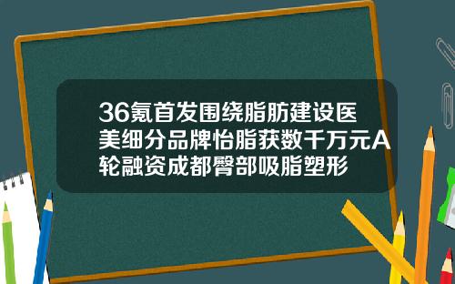 36氪首发围绕脂肪建设医美细分品牌怡脂获数千万元A轮融资成都臀部吸脂塑形