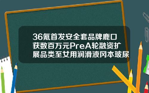 36氪首发安全套品牌鹿口获数百万元PreA轮融资扩展品类至女用润滑液冈本玻尿酸001