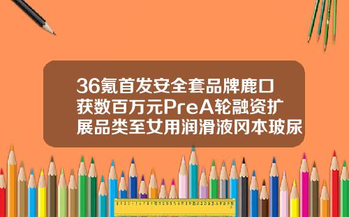 36氪首发安全套品牌鹿口获数百万元PreA轮融资扩展品类至女用润滑液冈本玻尿酸001