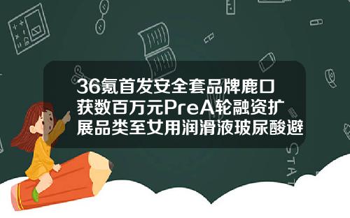 36氪首发安全套品牌鹿口获数百万元PreA轮融资扩展品类至女用润滑液玻尿酸避孕套哪个品牌好一点安全一点