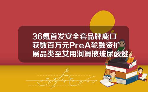 36氪首发安全套品牌鹿口获数百万元PreA轮融资扩展品类至女用润滑液玻尿酸避孕套哪个品牌好一点安全一点