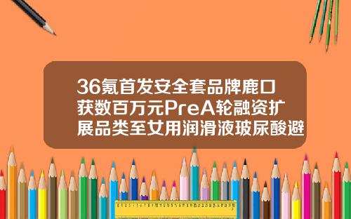 36氪首发安全套品牌鹿口获数百万元PreA轮融资扩展品类至女用润滑液玻尿酸避孕套哪种好