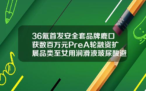 36氪首发安全套品牌鹿口获数百万元PreA轮融资扩展品类至女用润滑液玻尿酸避孕套哪种好