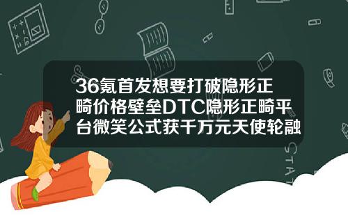 36氪首发想要打破隐形正畸价格壁垒DTC隐形正畸平台微笑公式获千万元天使轮融资口腔医院整形