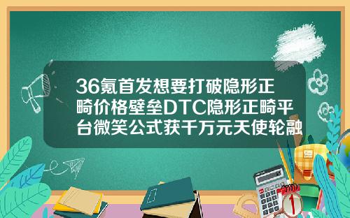 36氪首发想要打破隐形正畸价格壁垒DTC隐形正畸平台微笑公式获千万元天使轮融资口腔医院整形