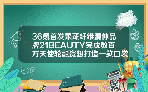 36氪首发果蔬纤维清体品牌21BEAUTY完成数百万天使轮融资想打造一款口袋版行走的现榨果蔬门店玻尿酸伊碗哪家好