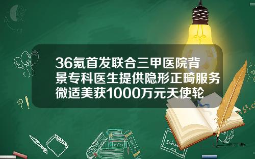 36氪首发联合三甲医院背景专科医生提供隐形正畸服务微适美获1000万元天使轮融资北京隐形牙套哪个医院好