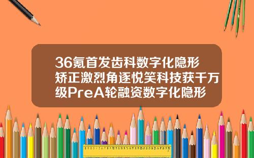 36氪首发齿科数字化隐形矫正激烈角逐悦笑科技获千万级PreA轮融资数字化隐形正畸