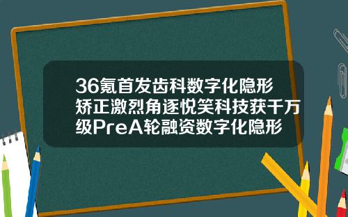 36氪首发齿科数字化隐形矫正激烈角逐悦笑科技获千万级PreA轮融资数字化隐形正畸