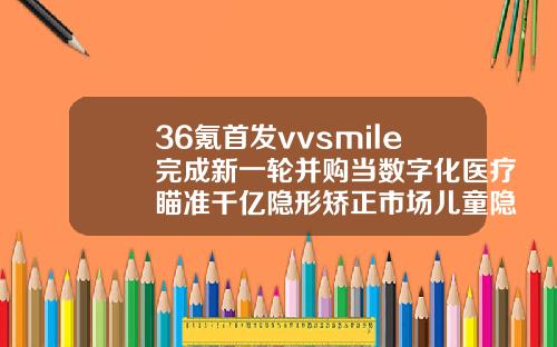 36氪首发vvsmile完成新一轮并购当数字化医疗瞄准千亿隐形矫正市场儿童隐形矫正牙齿费用多少钱