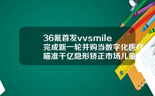 36氪首发vvsmile完成新一轮并购当数字化医疗瞄准千亿隐形矫正市场儿童隐形矫正牙齿费用多少