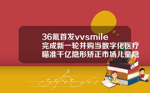 36氪首发vvsmile完成新一轮并购当数字化医疗瞄准千亿隐形矫正市场儿童隐形矫正牙齿费用多少