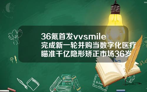 36氪首发vvsmile完成新一轮并购当数字化医疗瞄准千亿隐形矫正市场36岁还能整牙齿吗