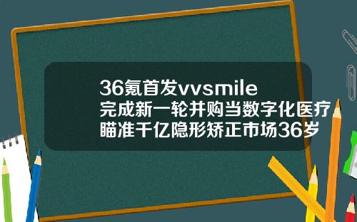 36氪首发vvsmile完成新一轮并购当数字化医疗瞄准千亿隐形矫正市场36岁还能整牙齿吗