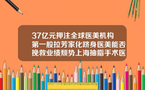 37亿元押注全球医美机构第一股拉芳家化跻身医美能否挽救业绩颓势上海抽脂手术医院