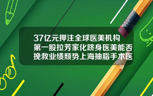37亿元押注全球医美机构第一股拉芳家化跻身医美能否挽救业绩颓势上海抽脂手术医院