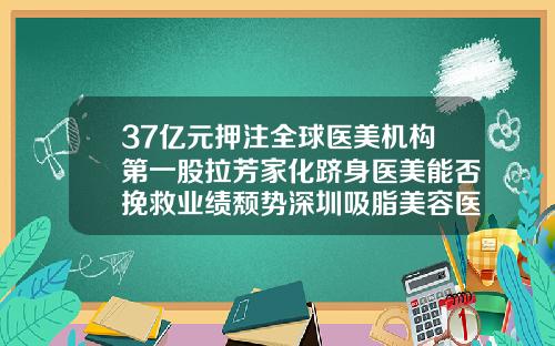 37亿元押注全球医美机构第一股拉芳家化跻身医美能否挽救业绩颓势深圳吸脂美容医院排名