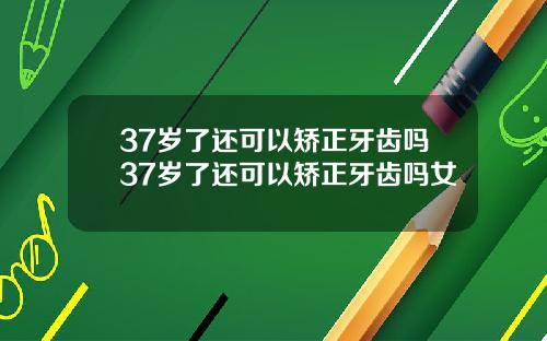 37岁了还可以矫正牙齿吗37岁了还可以矫正牙齿吗女