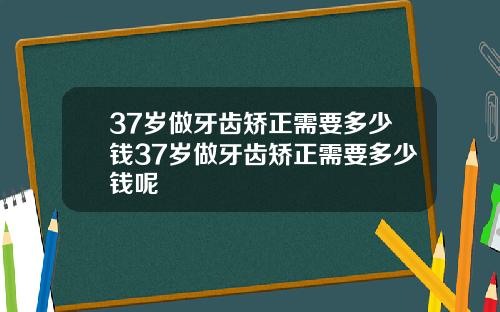 37岁做牙齿矫正需要多少钱37岁做牙齿矫正需要多少钱呢
