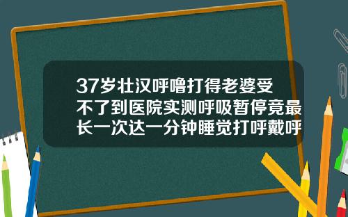 37岁壮汉呼噜打得老婆受不了到医院实测呼吸暂停竟最长一次达一分钟睡觉打呼戴呼吸机有用吗37岁龅牙还能整牙齿吗