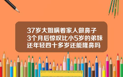 37岁大姐瞒着家人做鼻子3个月后惊叹比小5岁的弟妹还年轻四十多岁还能隆鼻吗