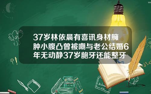 37岁林依晨有喜讯身材臃肿小腹凸曾被嘲与老公结婚6年无动静37岁龅牙还能整牙齿吗