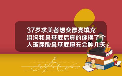 37岁求美者想变漂亮填充泪沟和鼻基底后真的像换了个人玻尿酸鼻基底填充会肿几天吗