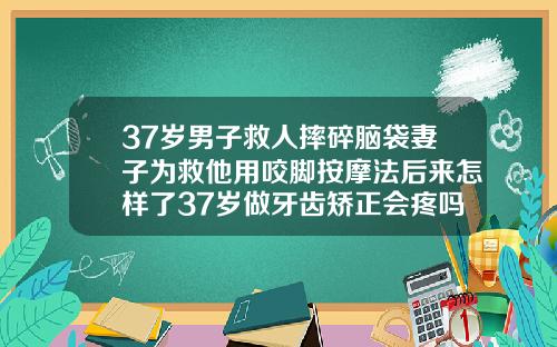 37岁男子救人摔碎脑袋妻子为救他用咬脚按摩法后来怎样了37岁做牙齿矫正会疼吗