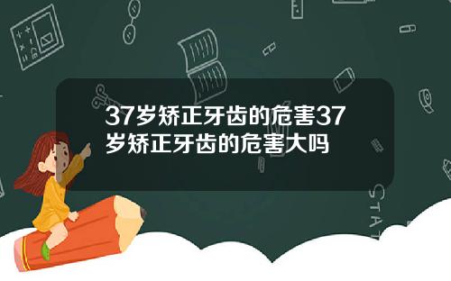 37岁矫正牙齿的危害37岁矫正牙齿的危害大吗