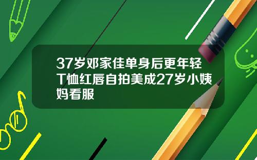 37岁邓家佳单身后更年轻T恤红唇自拍美成27岁小姨妈看服