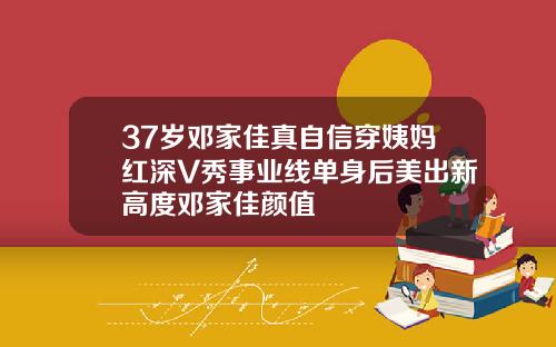37岁邓家佳真自信穿姨妈红深V秀事业线单身后美出新高度邓家佳颜值