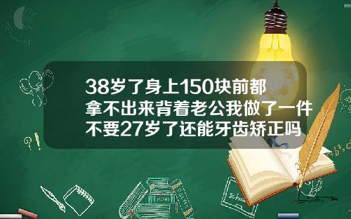 38岁了身上150块前都拿不出来背着老公我做了一件不要27岁了还能牙齿矫正吗视频