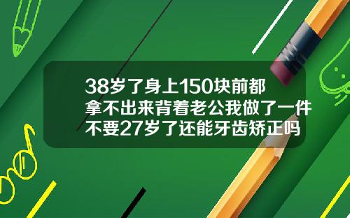 38岁了身上150块前都拿不出来背着老公我做了一件不要27岁了还能牙齿矫正吗视频