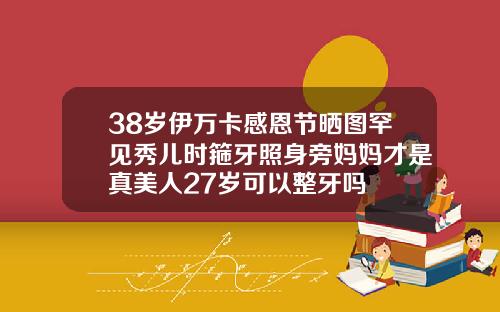 38岁伊万卡感恩节晒图罕见秀儿时箍牙照身旁妈妈才是真美人27岁可以整牙吗