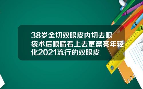 38岁全切双眼皮内切去眼袋术后眼睛看上去更漂亮年轻化2021流行的双眼皮