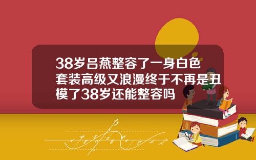 38岁吕燕整容了一身白色套装高级又浪漫终于不再是丑模了38岁还能整容吗