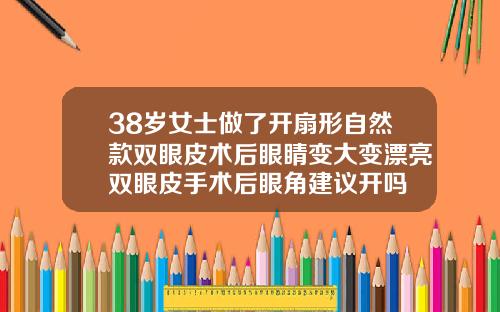 38岁女士做了开扇形自然款双眼皮术后眼睛变大变漂亮双眼皮手术后眼角建议开吗