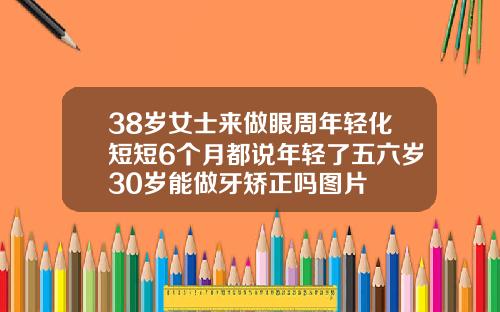 38岁女士来做眼周年轻化短短6个月都说年轻了五六岁30岁能做牙矫正吗图片