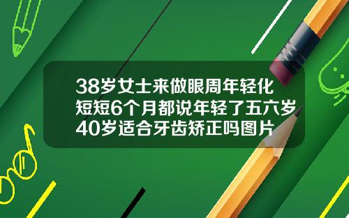 38岁女士来做眼周年轻化短短6个月都说年轻了五六岁40岁适合牙齿矫正吗图片